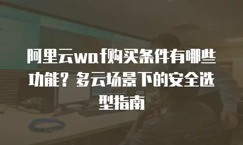 阿里云waf购买条件有哪些功能？多云场景下的安全选型指南