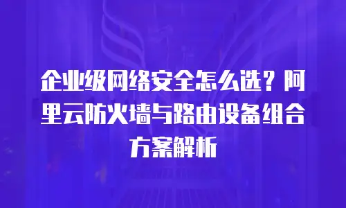 企业级网络安全怎么选？阿里云防火墙与路由设备组合方案解析