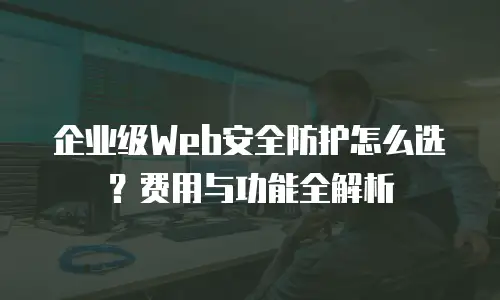 企业级Web安全防护怎么选？费用与功能全解析