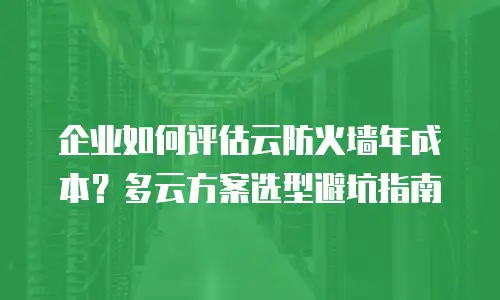 企业如何评估云防火墙年成本？多云方案选型避坑指南