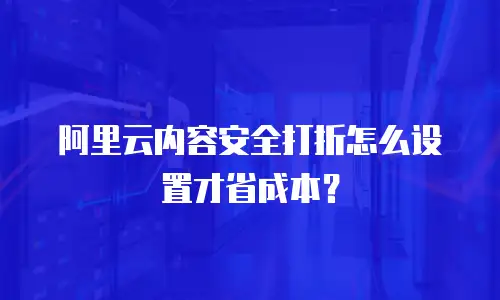 阿里云内容安全打折怎么设置才省成本？