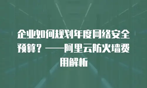 企业如何规划年度网络安全预算？——阿里云防火墙费用解析