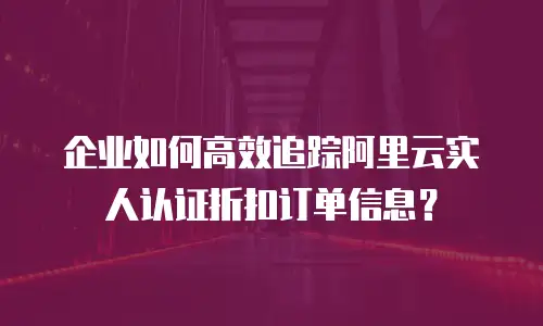 企业如何高效追踪阿里云实人认证折扣订单信息？