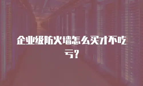 企业级防火墙怎么买才不吃亏？