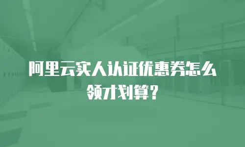 阿里云实人认证优惠券怎么领才划算？