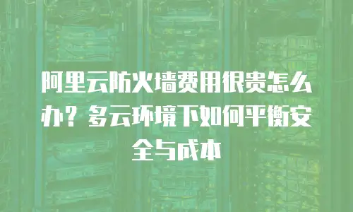 阿里云防火墙费用很贵怎么办？多云环境下如何平衡安全与成本