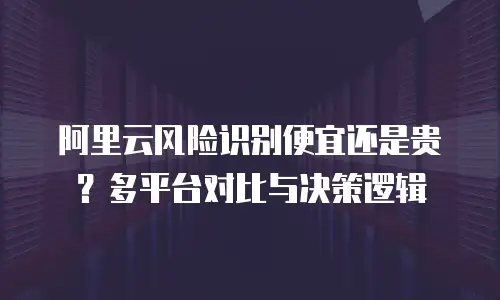 阿里云风险识别便宜还是贵？多平台对比与决策逻辑