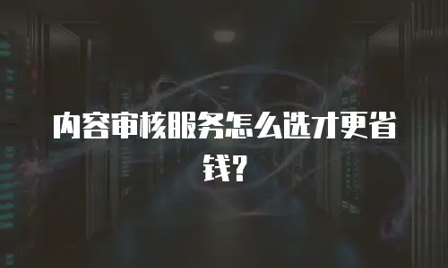 内容审核服务怎么选才更省钱？