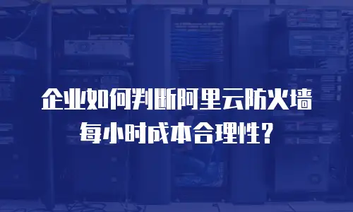 企业如何判断阿里云防火墙每小时成本合理性？