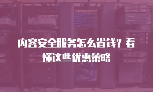 内容安全服务怎么省钱？看懂这些优惠策略