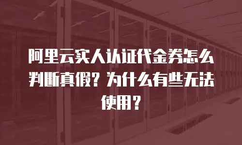 阿里云实人认证代金券怎么判断真假？为什么有些无法使用？