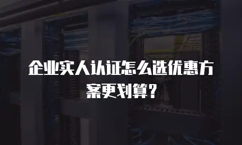 企业实人认证怎么选优惠方案更划算？