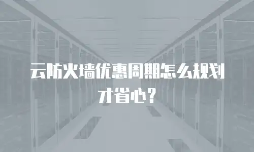 云防火墙优惠周期怎么规划才省心？
