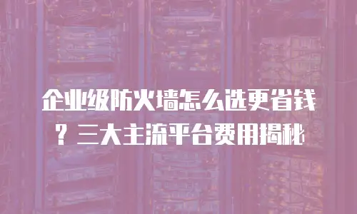 企业级防火墙怎么选更省钱？三大主流平台费用揭秘