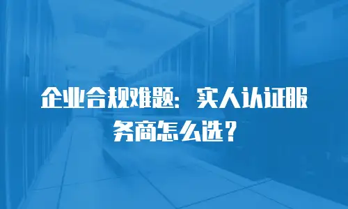 企业合规难题：实人认证服务商怎么选？