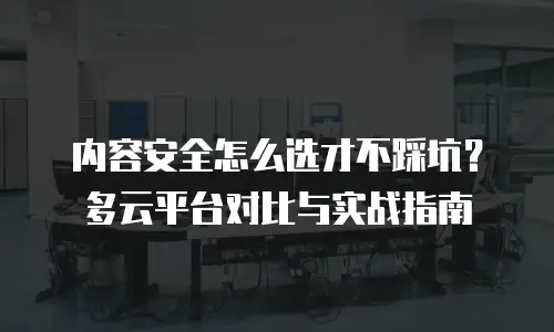 内容安全怎么选才不踩坑？多云平台对比与实战指南