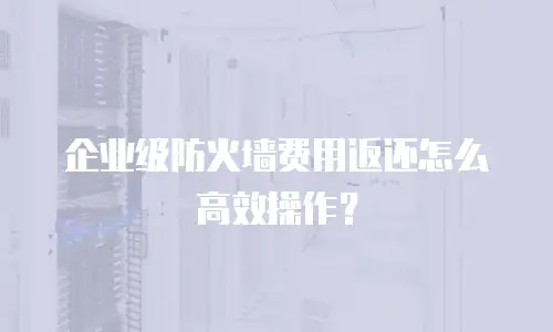 企业级防火墙费用返还怎么高效操作？