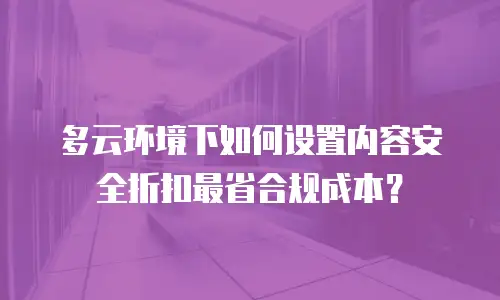 多云环境下如何设置内容安全折扣最省合规成本？