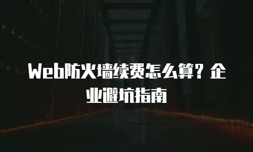 Web防火墙续费怎么算？企业避坑指南