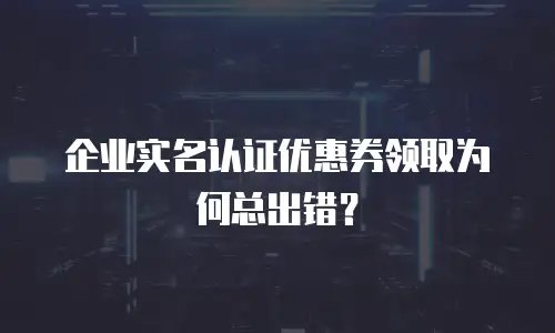 企业实名认证优惠券领取为何总出错？