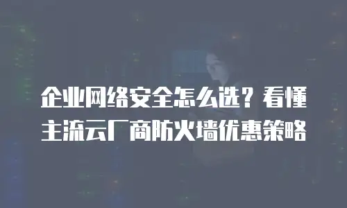 企业网络安全怎么选？看懂主流云厂商防火墙优惠策略