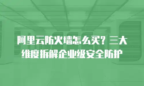 阿里云防火墙怎么买？三大维度拆解企业级安全防护