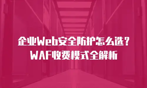 企业Web安全防护怎么选？WAF收费模式全解析