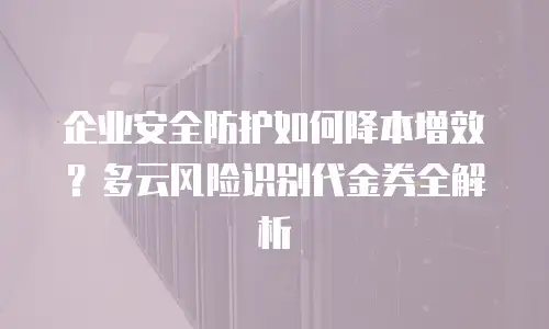 企业安全防护如何降本增效？多云风险识别代金券全解析