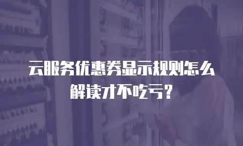 云服务优惠券显示规则怎么解读才不吃亏？