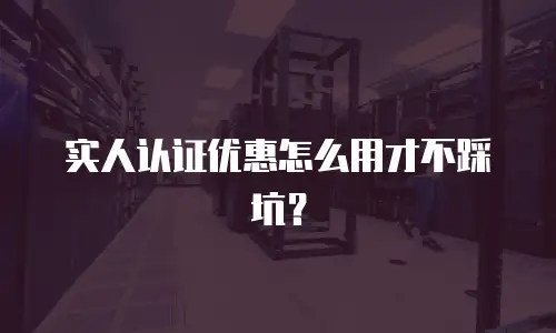 实人认证优惠怎么用才不踩坑？