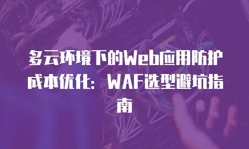 多云环境下的Web应用防护成本优化：WAF选型避坑指南