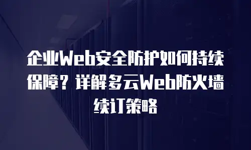 企业Web安全防护如何持续保障？详解多云Web防火墙续订策略