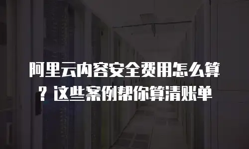 阿里云内容安全费用怎么算？这些案例帮你算清账单