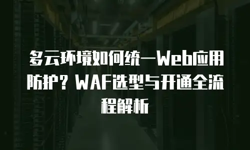 多云环境如何统一Web应用防护？WAF选型与开通全流程解析