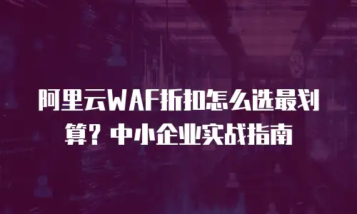 阿里云WAF折扣怎么选最划算？中小企业实战指南