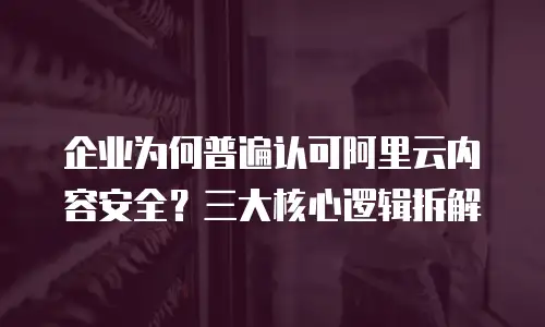 企业为何普遍认可阿里云内容安全？三大核心逻辑拆解