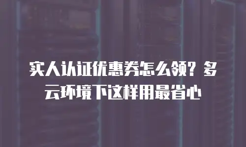 实人认证优惠券怎么领？多云环境下这样用最省心