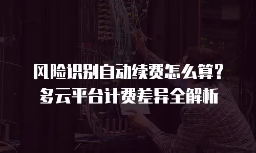 风险识别自动续费怎么算？多云平台计费差异全解析