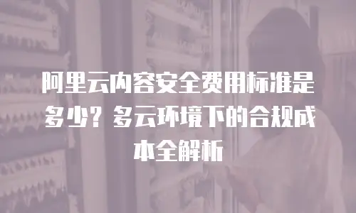 阿里云内容安全费用标准是多少？多云环境下的合规成本全解析