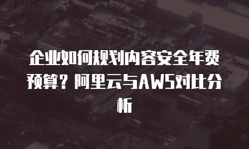 企业如何规划内容安全年费预算？阿里云与AWS对比分析
