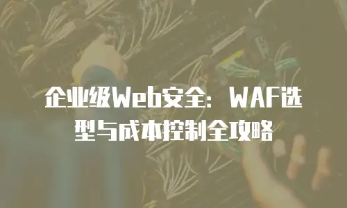 企业级Web安全：WAF选型与成本控制全攻略