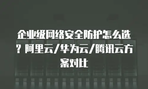 企业级网络安全防护怎么选？阿里云/华为云/腾讯云方案对比