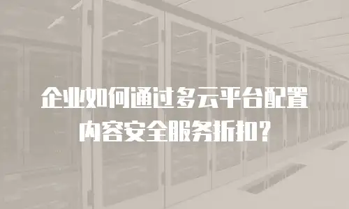 企业如何通过多云平台配置内容安全服务折扣？