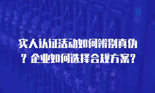 实人认证活动如何辨别真伪？企业如何选择合规方案？
