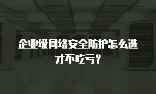 企业级网络安全防护怎么选才不吃亏？