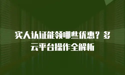 实人认证能领哪些优惠？多云平台操作全解析
