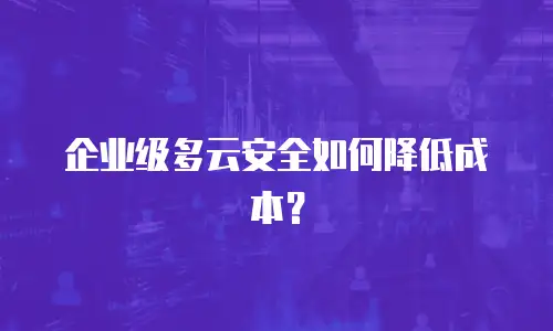 企业级多云安全如何降低成本？