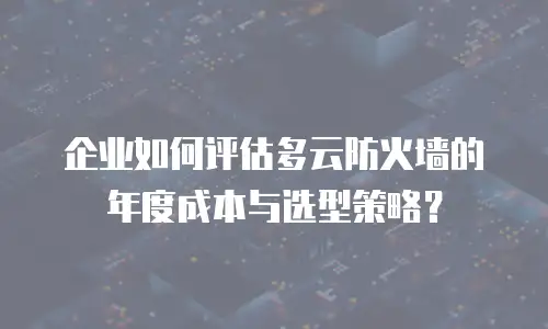 企业如何评估多云防火墙的年度成本与选型策略？