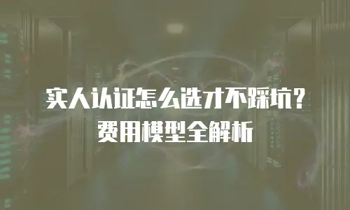实人认证怎么选才不踩坑？费用模型全解析