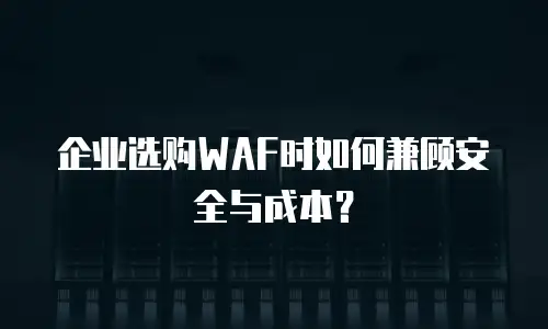 企业选购WAF时如何兼顾安全与成本？